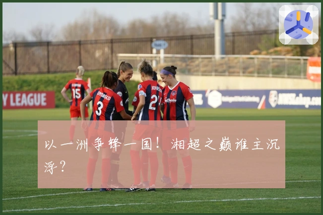 以一洲争锋一国！湘超之巅谁主沉浮？