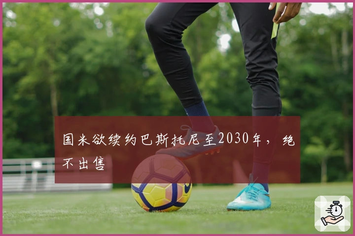 国米欲续约巴斯托尼至2030年，绝不出售