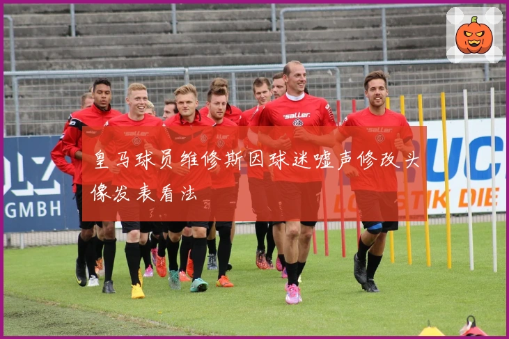 皇马球员维修斯因球迷嘘声修改头像发表看法