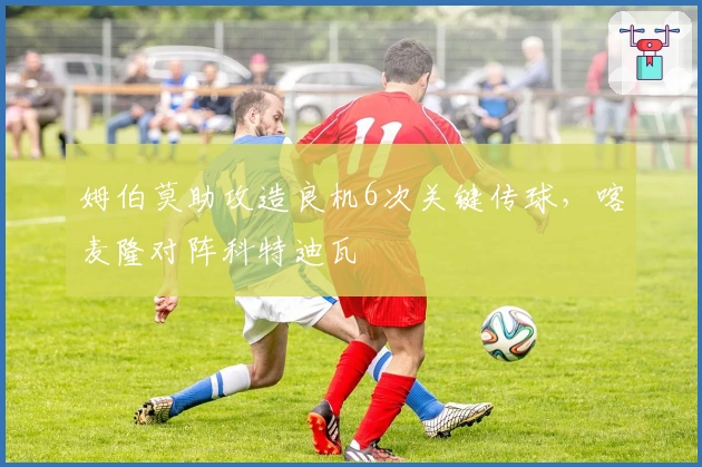 姆伯莫助攻造良机6次关键传球，喀麦隆对阵科特迪瓦