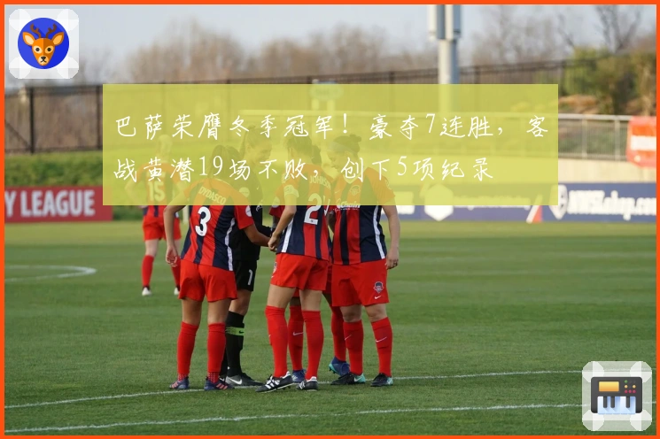 巴萨荣膺冬季冠军！豪夺7连胜，客战黄潜19场不败，创下5项纪录