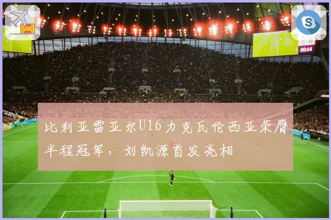 比利亚雷亚尔U16力克瓦伦西亚荣膺半程冠军，刘凯源首发亮相