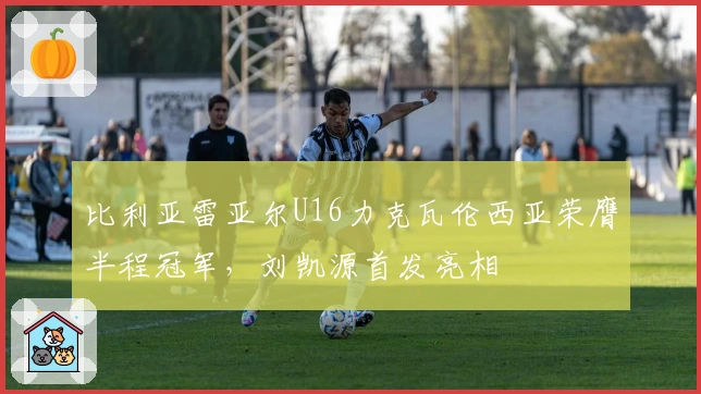 比利亚雷亚尔U16力克瓦伦西亚荣膺半程冠军，刘凯源首发亮相