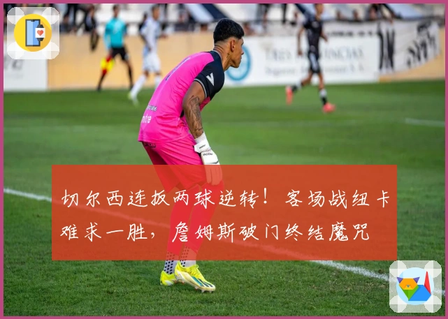 切尔西连扳两球逆转！客场战纽卡难求一胜，詹姆斯破门终结魔咒