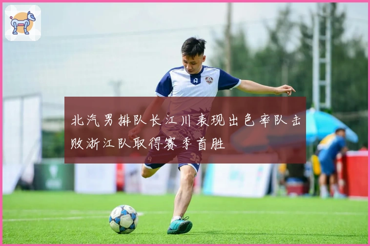 北汽男排队长江川表现出色率队击败浙江队取得赛季首胜