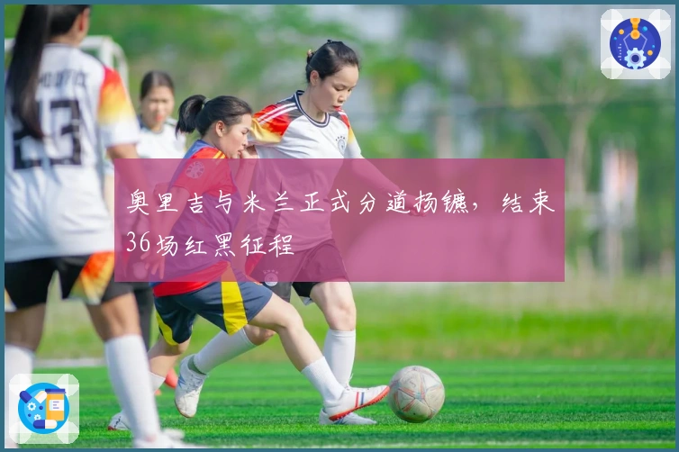 奥里吉与米兰正式分道扬镳，结束36场红黑征程