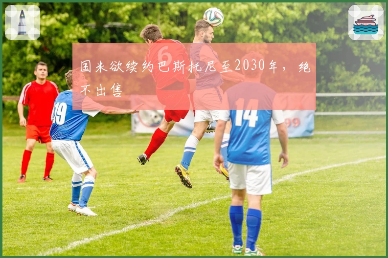 国米欲续约巴斯托尼至2030年，绝不出售